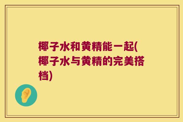 椰子水和黄精能一起(椰子水与黄精的完美搭档)