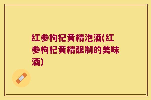红参枸杞黄精泡酒(红参枸杞黄精酿制的美味酒)