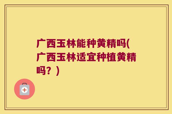 广西玉林能种黄精吗(广西玉林适宜种植黄精吗？)