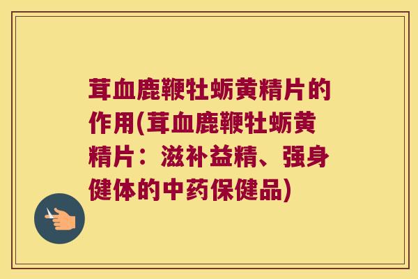 茸鹿鞭牡蛎黄精片的作用(茸鹿鞭牡蛎黄精片：滋补益精、强身健体的保健品)