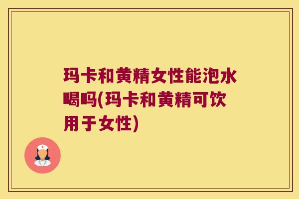 玛卡和黄精女性能泡水喝吗(玛卡和黄精可饮用于女性)