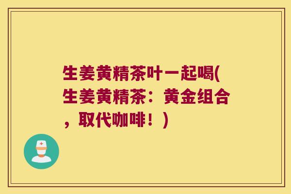 生姜黄精茶叶一起喝(生姜黄精茶：黄金组合，取代咖啡！)