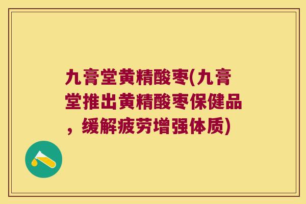 九膏堂黄精酸枣(九膏堂推出黄精酸枣保健品，缓解疲劳增强体质)