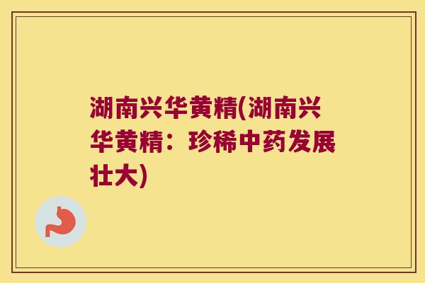 湖南兴华黄精(湖南兴华黄精：珍稀发展壮大)