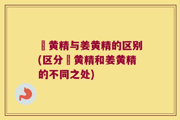 薑黄精与姜黄精的区别(区分薑黄精和姜黄精的不同之处)