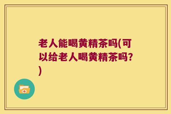 老人能喝黄精茶吗(可以给老人喝黄精茶吗？)