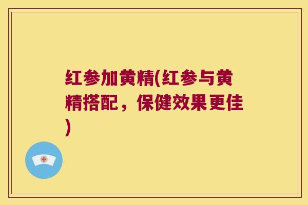 红参加黄精(红参与黄精搭配，保健效果更佳)