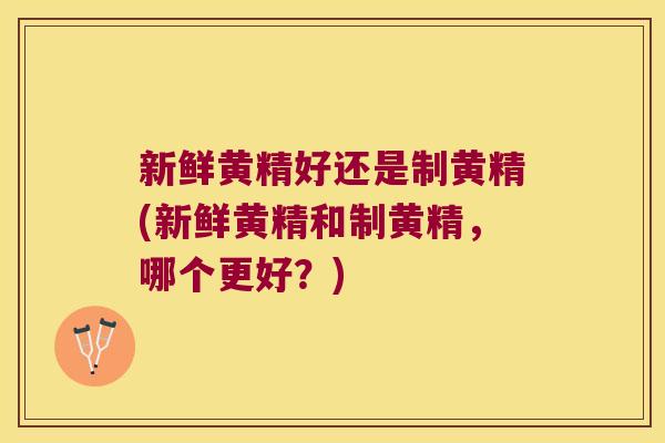 新鲜黄精好还是制黄精(新鲜黄精和制黄精，哪个更好？)