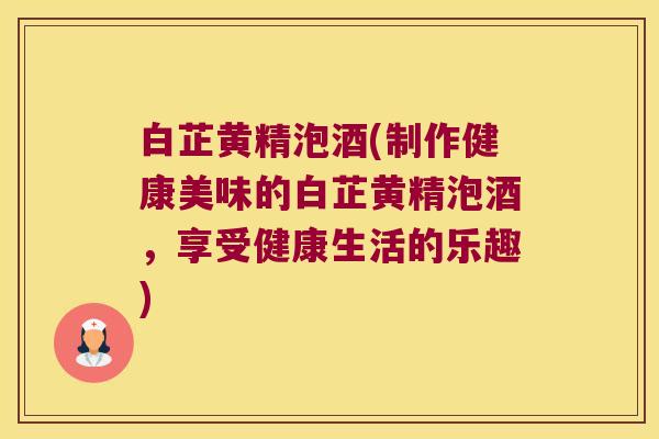 白芷黄精泡酒(制作健康美味的白芷黄精泡酒，享受健康生活的乐趣)