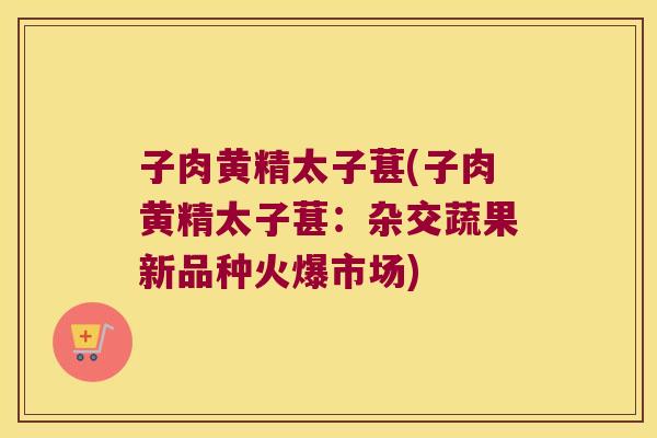 子肉黄精太子葚(子肉黄精太子葚：杂交蔬果新品种火爆市场)