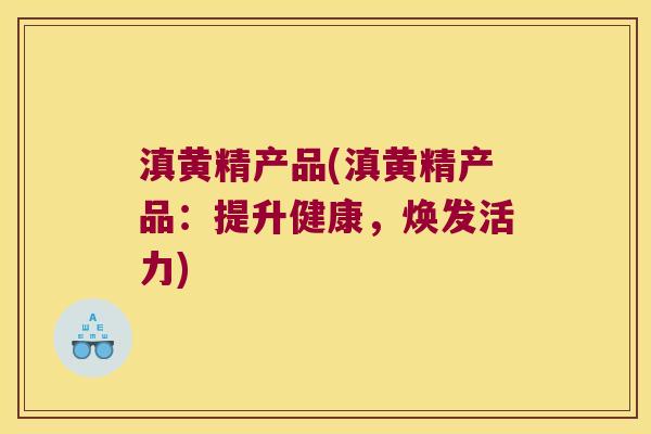 滇黄精产品(滇黄精产品：提升健康，焕发活力)