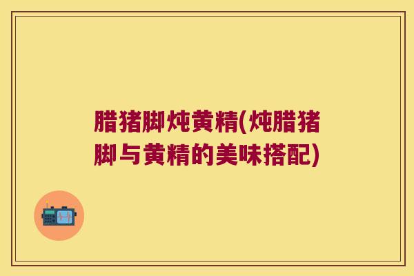 腊猪脚炖黄精(炖腊猪脚与黄精的美味搭配)