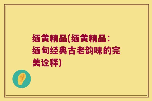 缅黄精品(缅黄精品:缅甸经典古老韵味的完美诠释) 缅黄精品(缅黄精品:缅甸经典古老韵味的完美诠释)