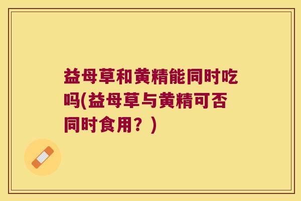 益母草和黄精能同时吃吗(益母草与黄精可否同时食用？)