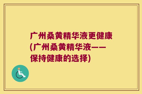 广州桑黄精华液更健康(广州桑黄精华液——保持健康的选择)