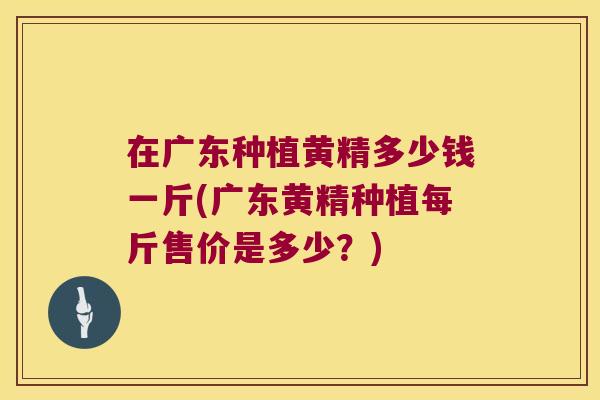 在广东种植黄精多少钱一斤(广东黄精种植每斤售价是多少？)