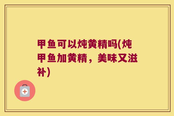 甲鱼可以炖黄精吗(炖甲鱼加黄精，美味又滋补)
