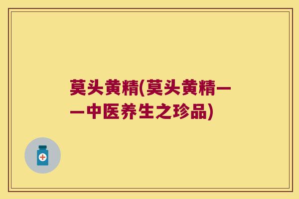 莫头黄精(莫头黄精——中医养生之珍品) 莫头黄精(莫头黄精——中医养生之珍品)