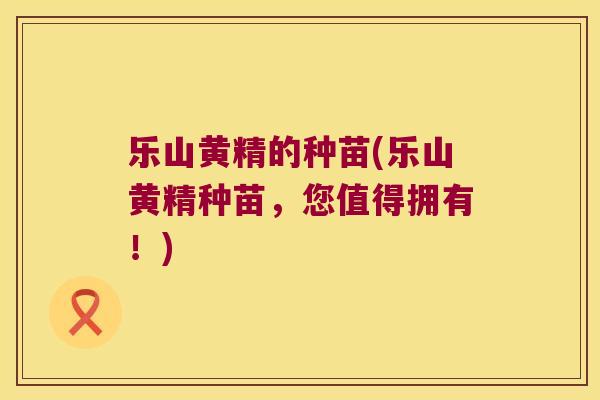 乐山黄精的种苗(乐山黄精种苗，您值得拥有！)