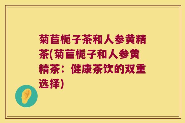 菊苣栀子茶和人参黄精茶(菊苣栀子和人参黄精茶：健康茶饮的双重选择)