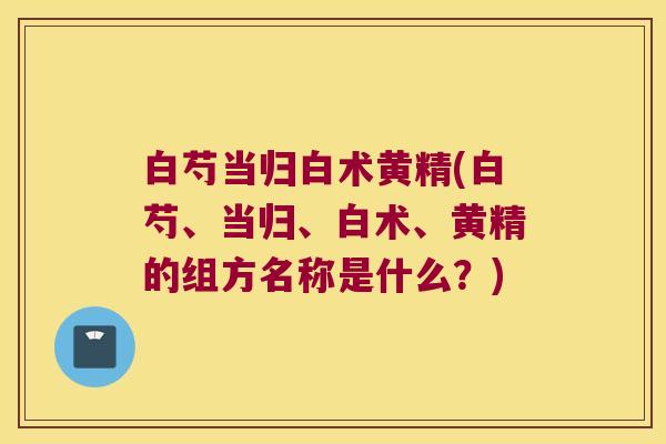 白芍当归白术黄精(白芍、当归、白术、黄精的组方名称是什么？)
