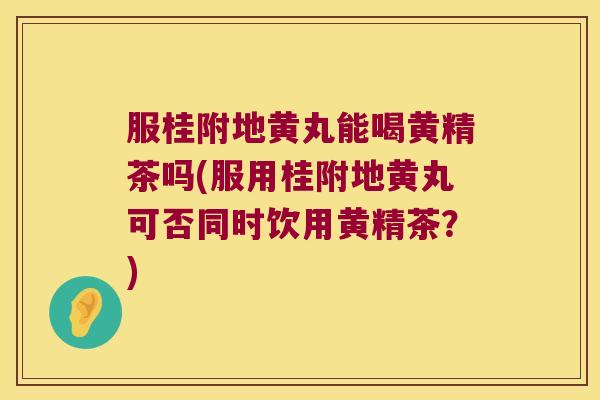 服桂附地黄丸能喝黄精茶吗(服用桂附地黄丸可否同时饮用黄精茶？)