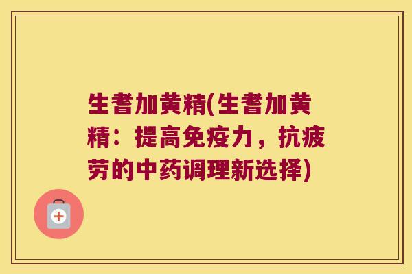 生耆加黄精(生耆加黄精：提高力，的调理新选择)