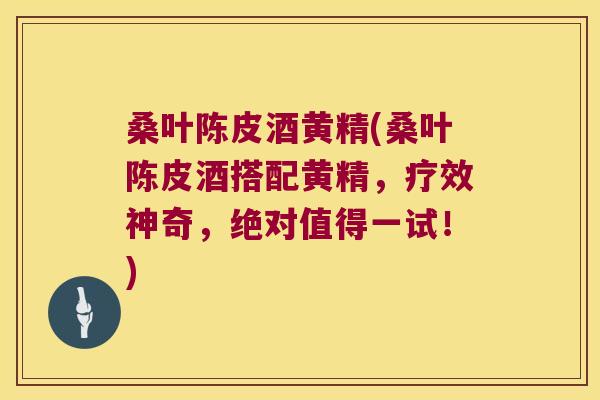 桑叶陈皮酒黄精(桑叶陈皮酒搭配黄精，疗效神奇，绝对值得一试！)