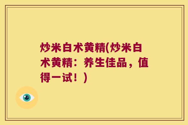 炒米白术黄精(炒米白术黄精：养生佳品，值得一试！)