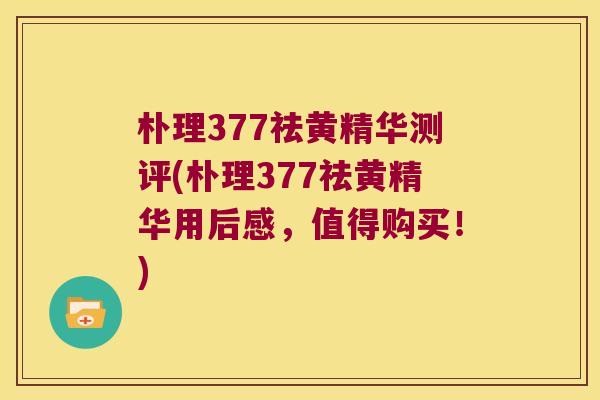朴理377祛黄精华测评(朴理377祛黄精华用后感，值得购买！)