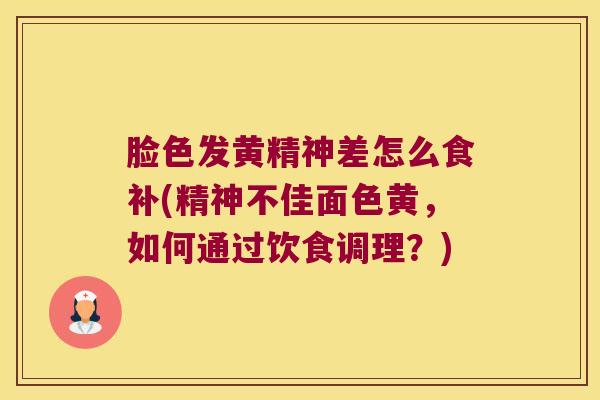 脸色发黄精神差怎么食补(精神不佳面色黄,如何通过饮食调理?) 脸色发黄精神差怎么食补(精神不佳面色黄,如何通过饮食调理?)