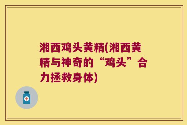 湘西鸡头黄精(湘西黄精与神奇的“鸡头”合力拯救身体)