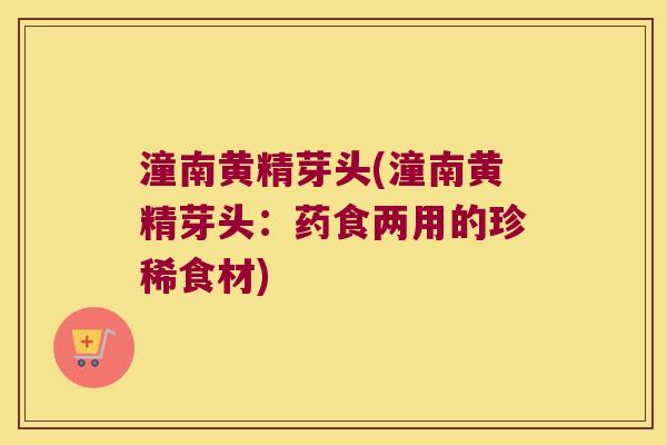 潼南黄精芽头(潼南黄精芽头：药食两用的珍稀食材)