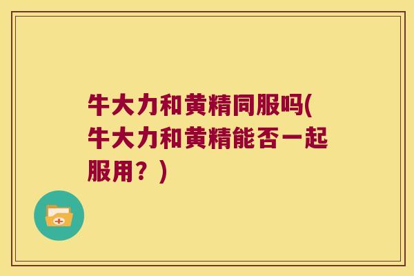 牛大力和黄精同服吗(牛大力和黄精能否一起服用？)