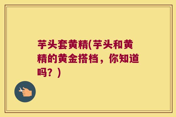 芋头套黄精(芋头和黄精的黄金搭档,你知道吗?) 芋头套黄精(芋头和黄精的黄金搭档,你知道吗?)