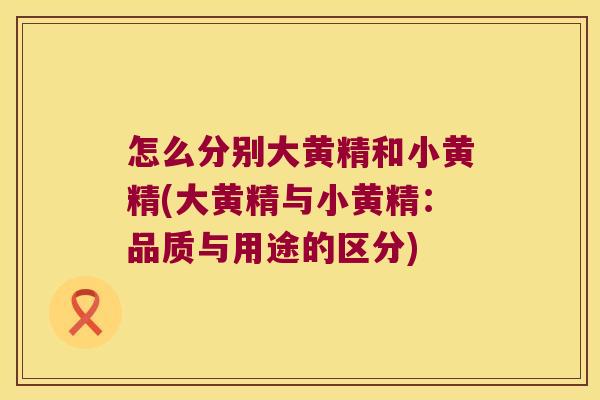 怎么分别大黄精和小黄精(大黄精与小黄精：品质与用途的区分)