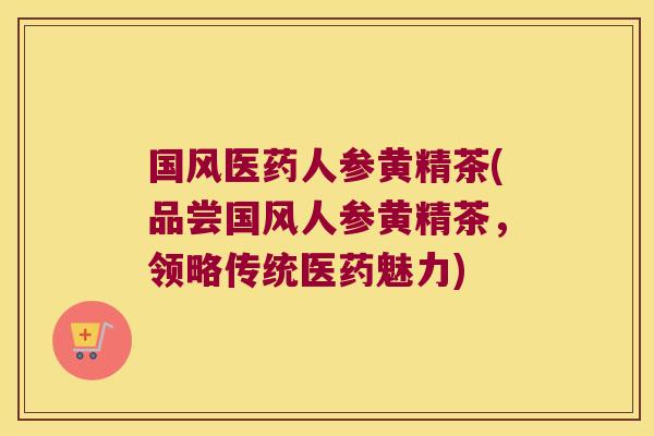 国风医药人参黄精茶(品尝国风人参黄精茶,领略传统医药魅力) 国风医药人参黄精茶(品尝国风人参黄精茶,领略传统医药魅力)