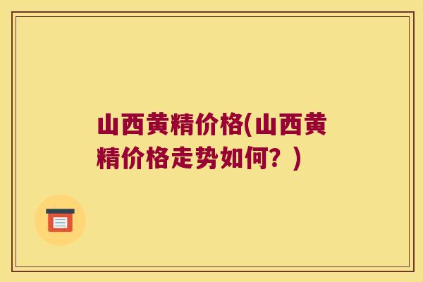 山西黄精价格(山西黄精价格走势如何？)