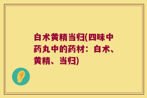 白术黄精当归(四味丸中的药材：白术、黄精、当归)