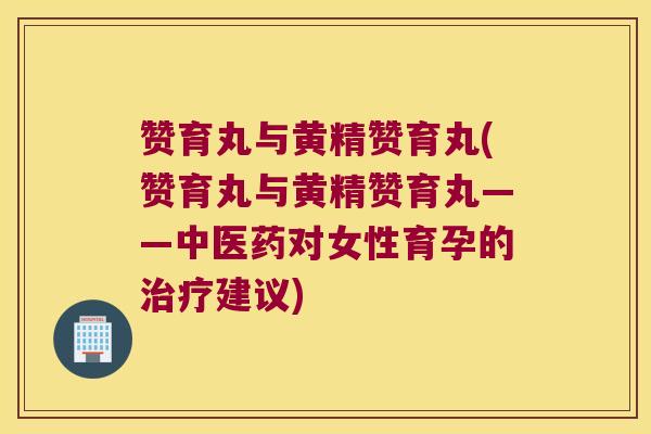 赞育丸与黄精赞育丸(赞育丸与黄精赞育丸——中医药对女性育孕的建议) 赞育丸与黄精赞育丸(赞育丸与黄精赞育丸——中医药对女性育孕的建议)