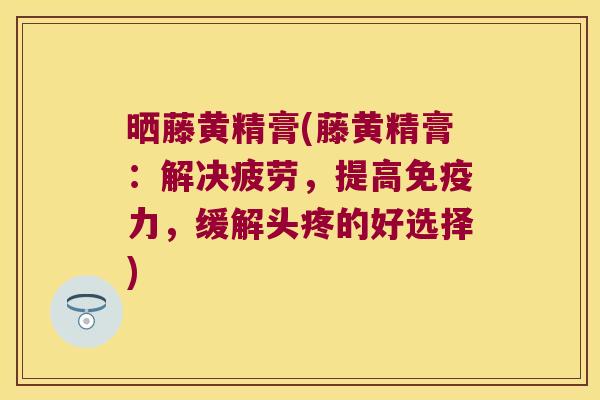 晒藤黄精膏(藤黄精膏:解决疲劳,提高力,缓解头疼的好选择) 晒藤黄精膏(藤黄精膏:解决疲劳,提高力,缓解头疼的好选择)