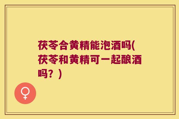 茯苓合黄精能泡酒吗(茯苓和黄精可一起酿酒吗？)