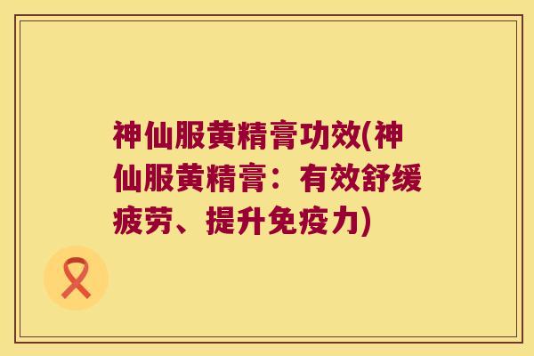 神仙服黄精膏功效(神仙服黄精膏:有效舒缓疲劳、提升力) 神仙服黄精膏功效(神仙服黄精膏:有效舒缓疲劳、提升力)