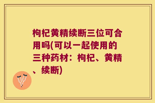 枸杞黄精续断三位可合用吗(可以一起使用的三种药材：枸杞、黄精、续断)