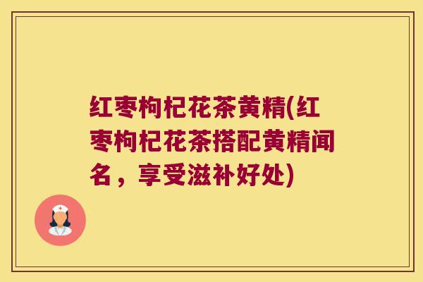 红枣枸杞花茶黄精(红枣枸杞花茶搭配黄精闻名,享受滋补好处) 红枣枸杞花茶黄精(红枣枸杞花茶搭配黄精闻名,享受滋补好处)