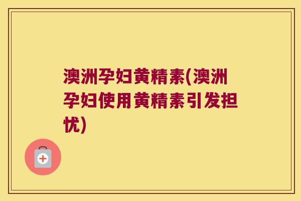 澳洲孕妇黄精素(澳洲孕妇使用黄精素引发担忧)