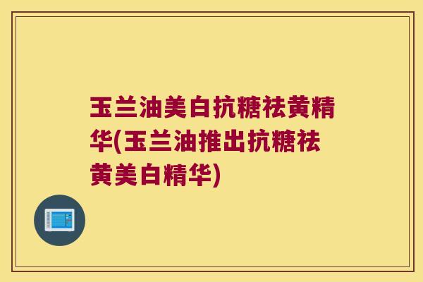 玉兰油美白抗糖祛黄精华(玉兰油推出抗糖祛黄美白精华)
