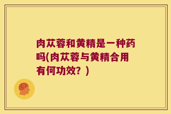 肉苁蓉和黄精是一种药吗(肉苁蓉与黄精合用有何功效？)