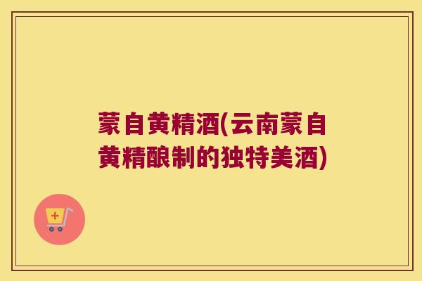 蒙自黄精酒(云南蒙自黄精酿制的独特美酒)