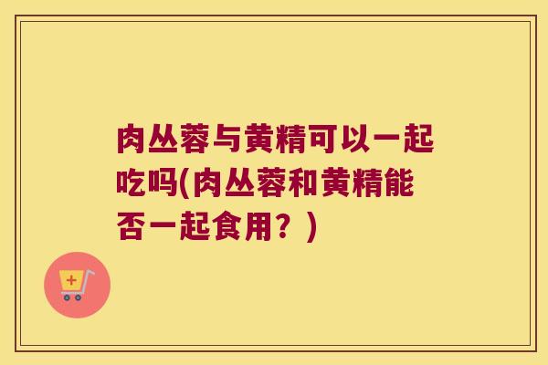 肉丛蓉与黄精可以一起吃吗(肉丛蓉和黄精能否一起食用？)